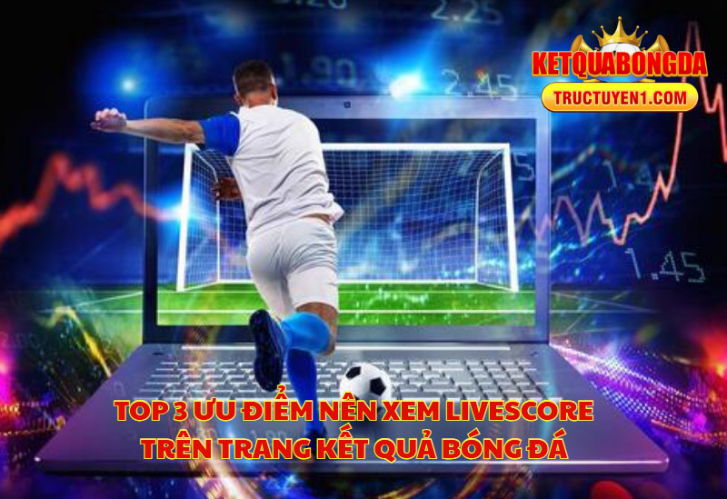 Top 3 Ưu Điểm Nên Xem Livescore Trên Trang Kết Quả Bóng Đá